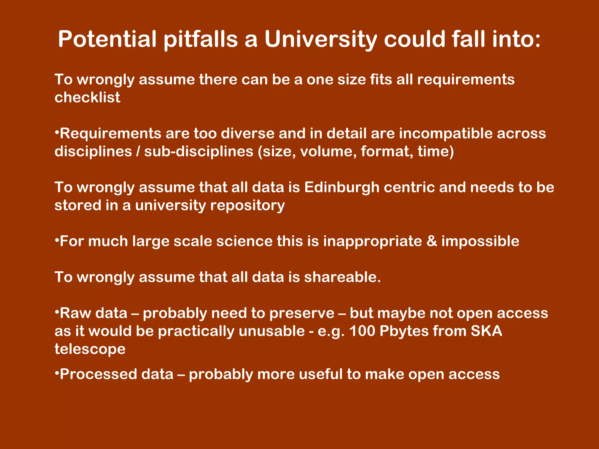  Potential pitfalls a University could fall into:
 
To wrongly assume there can be a one size fits all requirements
checklist
 
•Requirements are too diverse and in detail are incompatible across
disciplines / sub-disciplines (size, volume, format, time)
To wrongly assume that all data is Edinburgh centric and needs to be
stored in a university repository
•For much large scale science this is inappropriate & impossible
 
To wrongly assume that all data is shareable.
 
•Raw data – probably need to preserve – but maybe not open access
as it would be practically unusable - e.g. 100 Pbytes from SKA
telescope
•Processed data – probably more useful to make open access

 