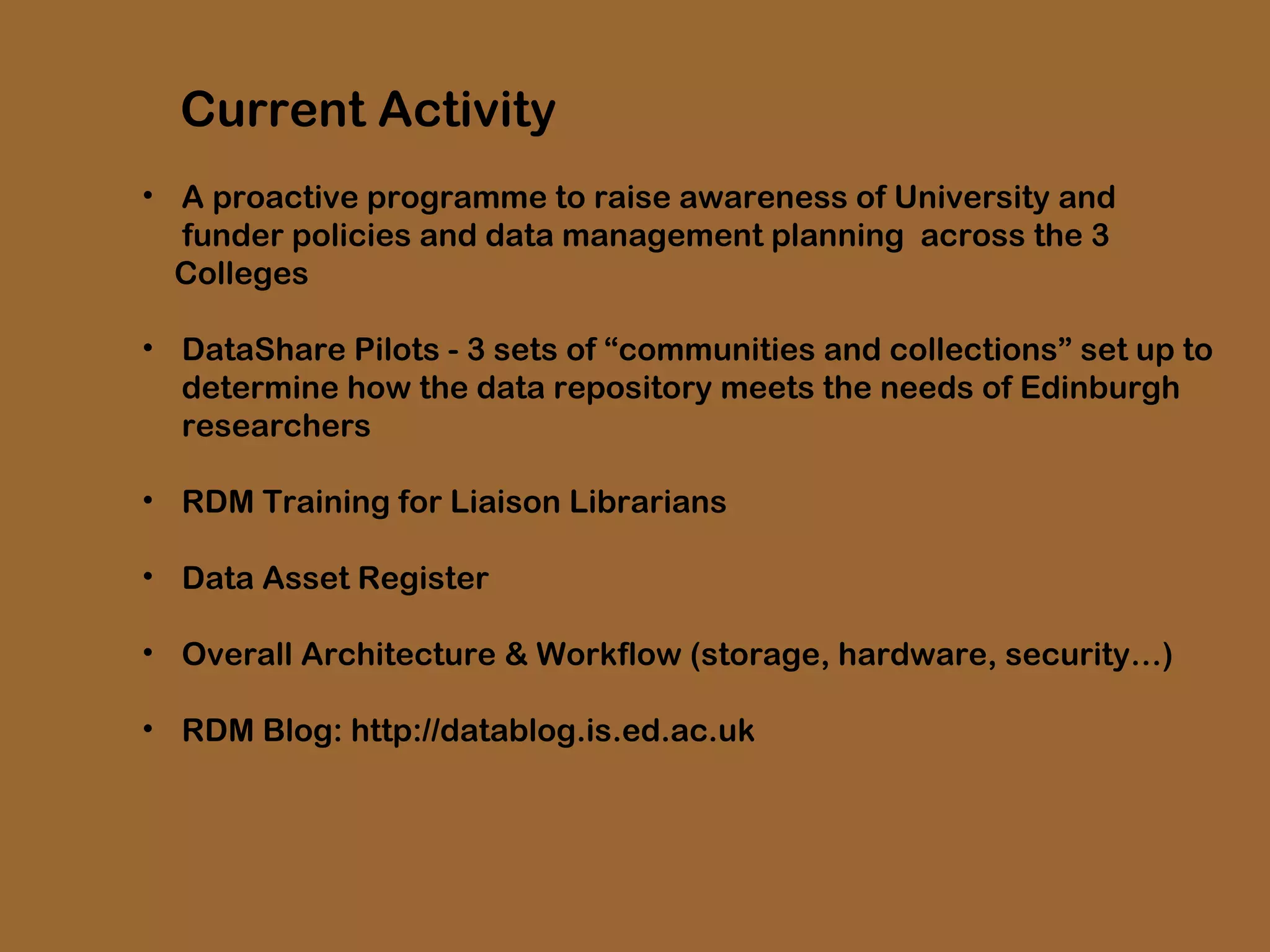 Current Activity
• A proactive programme to raise awareness of University and
funder policies and data management planning across the 3
Colleges
• DataShare Pilots - 3 sets of “communities and collections” set up to
determine how the data repository meets the needs of Edinburgh
researchers
• RDM Training for Liaison Librarians
• Data Asset Register
• Overall Architecture & Workflow (storage, hardware, security…)
• RDM Blog: http://datablog.is.ed.ac.uk

 