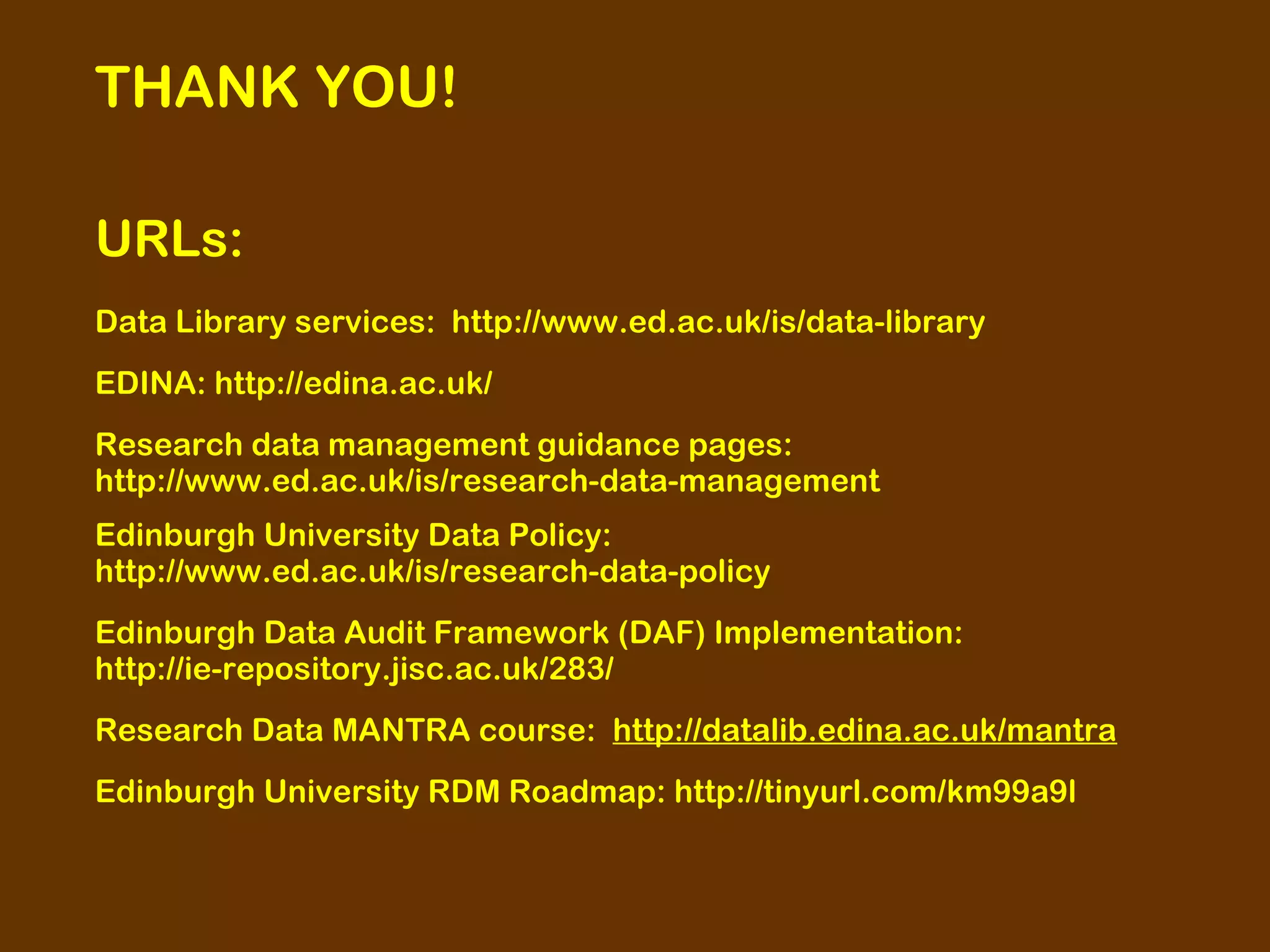 THANK YOU!
URLs:
Data Library services: http://www.ed.ac.uk/is/data-library
EDINA: http://edina.ac.uk/
Research data management guidance pages:
http://www.ed.ac.uk/is/research-data-management
Edinburgh University Data Policy:
http://www.ed.ac.uk/is/research-data-policy
Edinburgh Data Audit Framework (DAF) Implementation:
http://ie-repository.jisc.ac.uk/283/
Research Data MANTRA course: http://datalib.edina.ac.uk/mantra
Edinburgh University RDM Roadmap: http://tinyurl.com/km99a9l

 