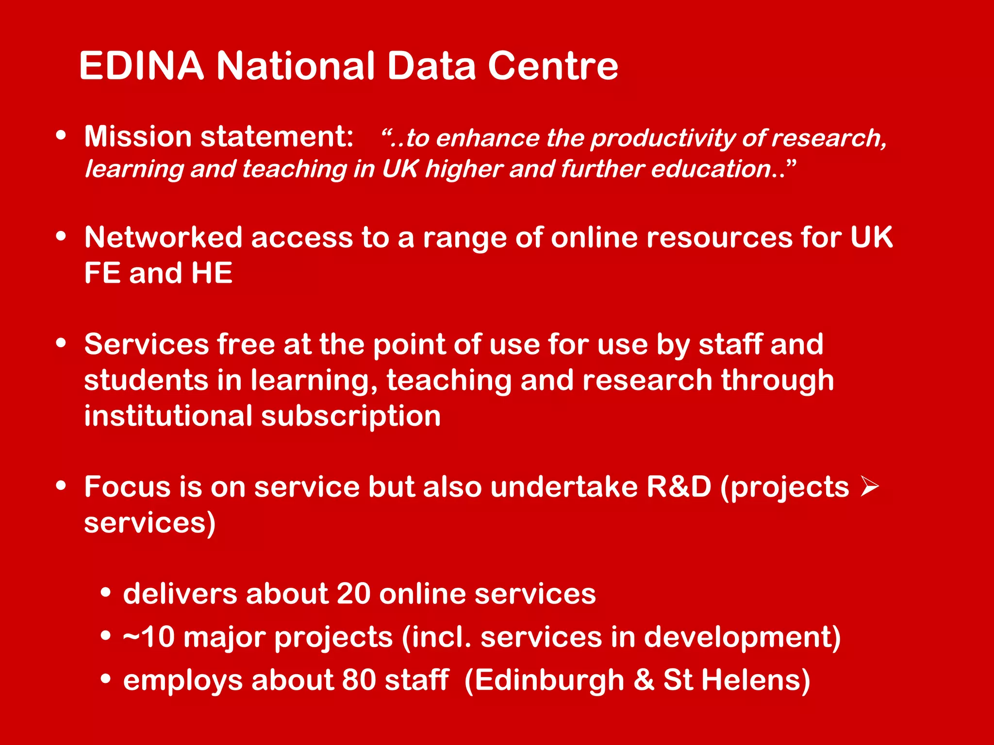 EDINA National Data Centre
• Mission statement: “..to enhance the productivity of research,
learning and teaching in UK higher and further education ..”

• Networked access to a range of online resources for UK
FE and HE
• Services free at the point of use for use by staff and
students in learning, teaching and research through
institutional subscription
• Focus is on service but also undertake R&D (projects 
services)
• delivers about 20 online services
• ~10 major projects (incl. services in development)
• employs about 80 staff (Edinburgh & St Helens)

 