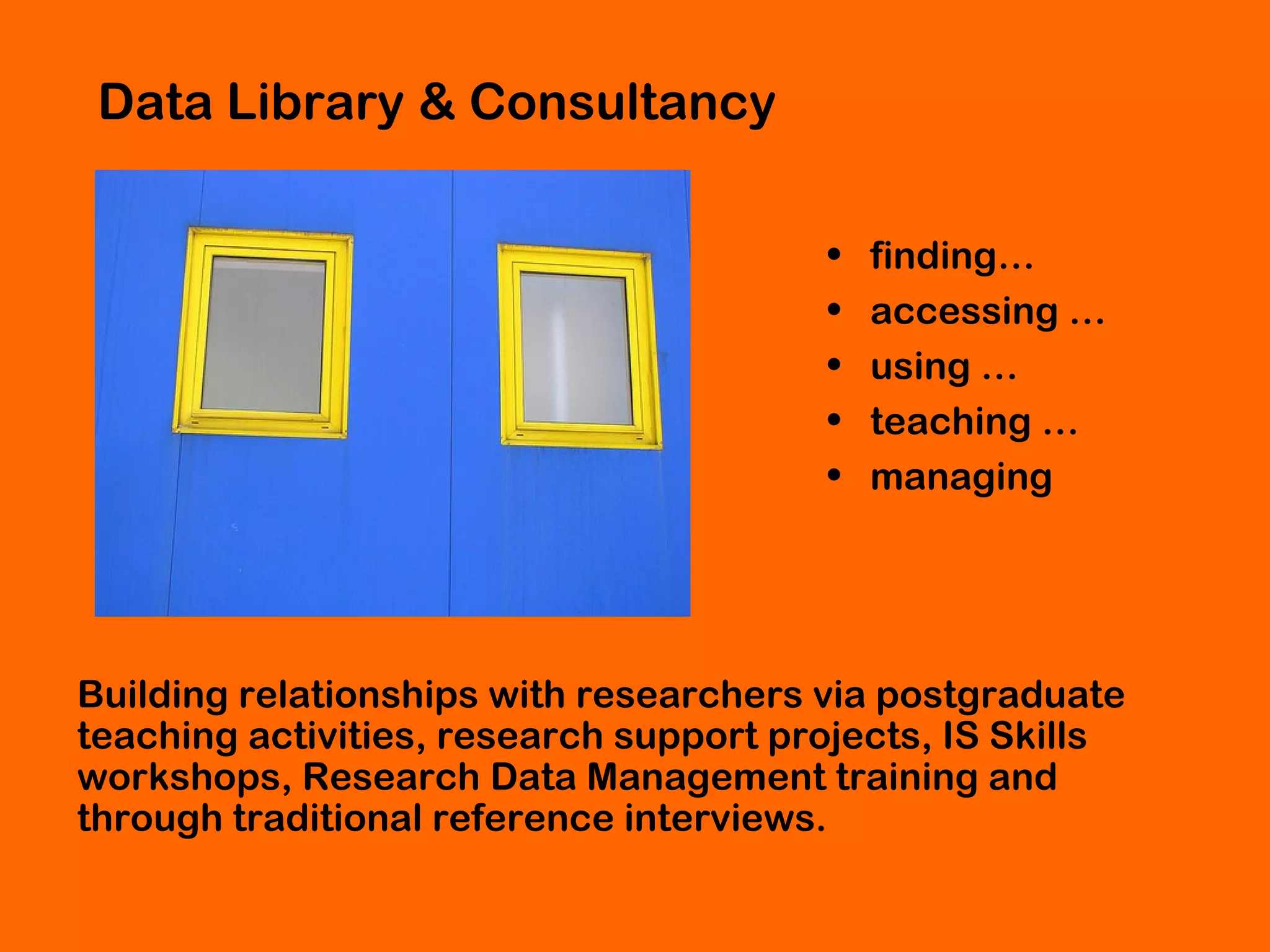 Data Library & Consultancy
•
•
•
•
•

finding…
accessing …
using …
teaching …
managing

Building relationships with researchers via postgraduate
teaching activities, research support projects, IS Skills
workshops, Research Data Management training and
through traditional reference interviews.

 