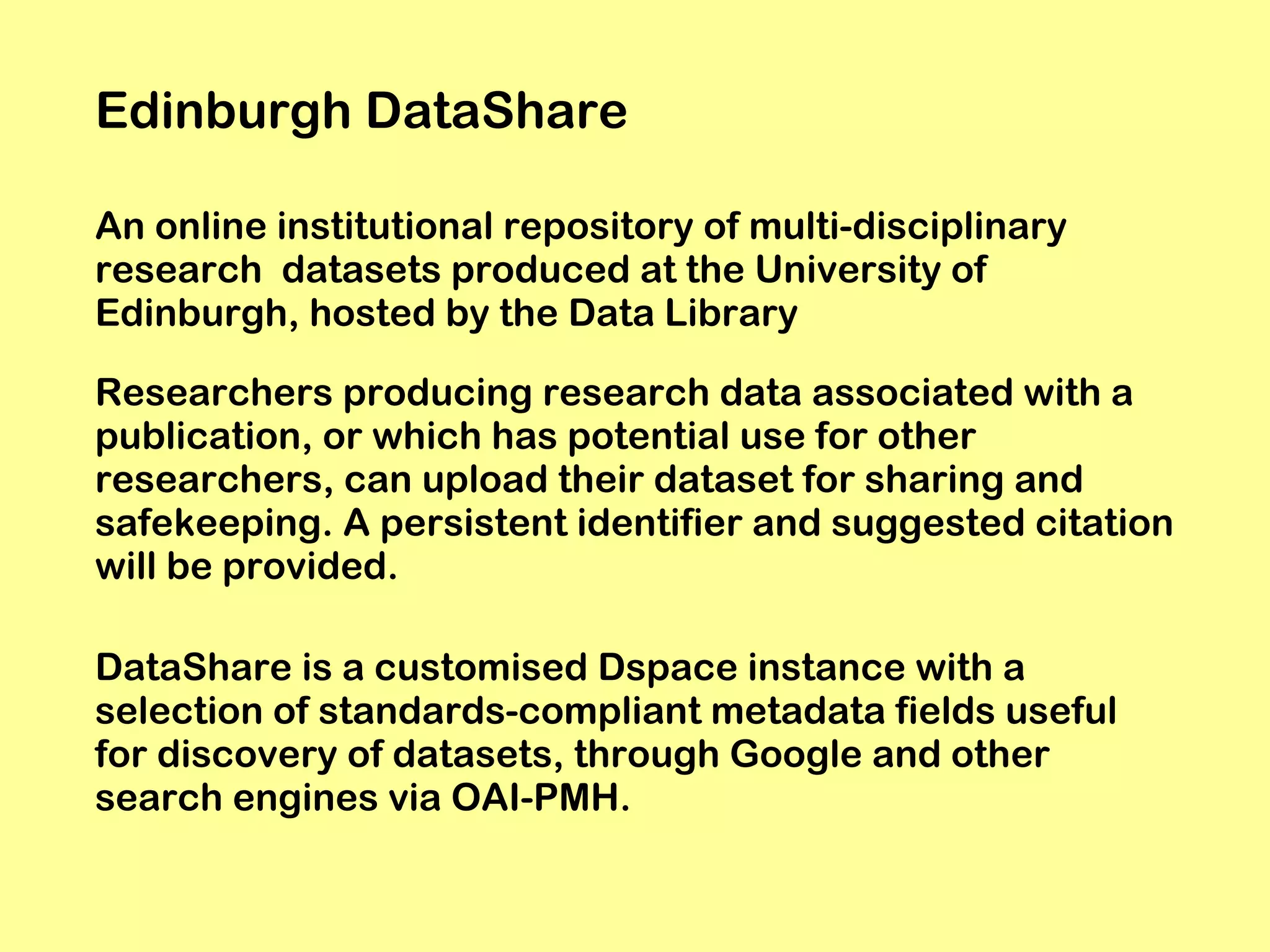 Edinburgh DataShare
An online institutional repository of multi-disciplinary
research datasets produced at the University of
Edinburgh, hosted by the Data Library
Researchers producing research data associated with a
publication, or which has potential use for other
researchers, can upload their dataset for sharing and
safekeeping. A persistent identifier and suggested citation
will be provided.
DataShare is a customised Dspace instance with a
selection of standards-compliant metadata fields useful
for discovery of datasets, through Google and other
search engines via OAI-PMH.

 