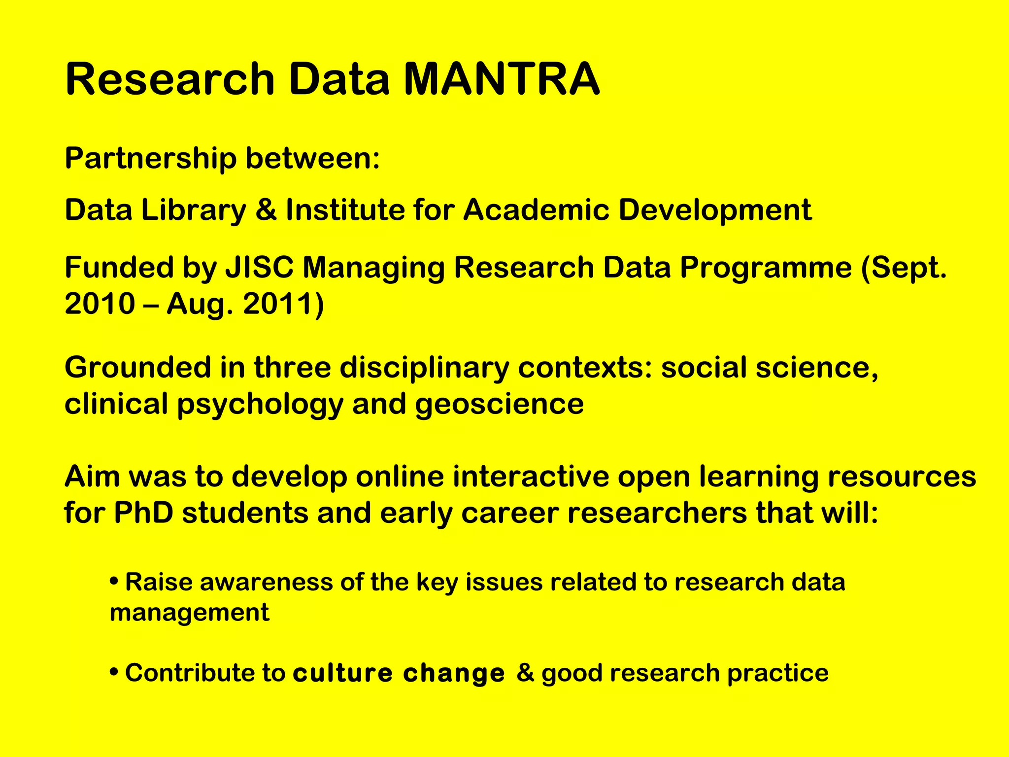 Research Data MANTRA
Partnership between:
Data Library & Institute for Academic Development
Funded by JISC Managing Research Data Programme (Sept.
2010 – Aug. 2011)
Grounded in three disciplinary contexts: social science,
clinical psychology and geoscience
Aim was to develop online interactive open learning resources
for PhD students and early career researchers that will:
• Raise awareness of the key issues related to research data
management
• Contribute to culture change & good research practice

 