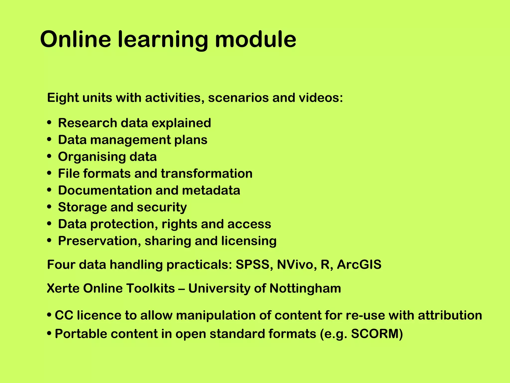 Online learning module
Eight units with activities, scenarios and videos:
•
•
•
•
•
•
•
•

Research data explained
Data management plans
Organising data
File formats and transformation
Documentation and metadata
Storage and security
Data protection, rights and access
Preservation, sharing and licensing

Four data handling practicals: SPSS, NVivo, R, ArcGIS
Xerte Online Toolkits – University of Nottingham
• CC licence to allow manipulation of content for re-use with attribution
• Portable content in open standard formats (e.g. SCORM)

 