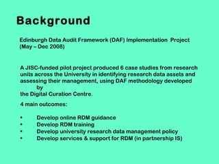 Background
Edinburgh Data Audit Framework (DAF) Implementation Project
(May – Dec 2008)

A JISC-funded pilot project produced 6 case studies from research
units across the University in identifying research data assets and
assessing their management, using DAF methodology developed
by
the Digital Curation Centre.
4 main outcomes:
•
•
•
•

Develop online RDM guidance
Develop RDM training
Develop university research data management policy
Develop services & support for RDM (in partnership IS)

 