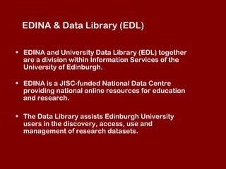 EDINA & Data Library (EDL)
• EDINA and University Data Library (EDL) together
are a division within Information Services of the
University of Edinburgh.
• EDINA is a JISC-funded National Data Centre
providing national online resources for education
and research.
• The Data Library assists Edinburgh University
users in the discovery, access, use and
management of research datasets.

 