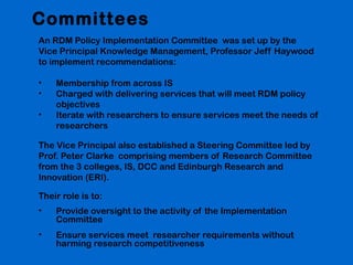 Committees
An RDM Policy Implementation Committee was set up by the
Vice Principal Knowledge Management, Professor Jeff Haywood
to implement recommendations:
•
•
•

Membership from across IS
Charged with delivering services that will meet RDM policy
objectives
Iterate with researchers to ensure services meet the needs of
researchers

The Vice Principal also established a Steering Committee led by
Prof. Peter Clarke comprising members of Research Committee
from the 3 colleges, IS, DCC and Edinburgh Research and
Innovation (ERI).
Their role is to:
•

Provide oversight to the activity of the Implementation
Committee

•

Ensure services meet researcher requirements without
harming research competitiveness

 