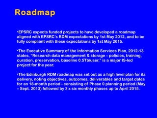 Roadmap
•EPSRC expects funded projects to have developed a roadmap
aligned with EPSRC’s RDM expectations by 1st May 2012, and to be
fully compliant with these expectations by 1st May 2015.
•The Executive Summary of the Information Services Plan, 2012-13
states, “Research data management & storage – policies, training,
curation, preservation, baseline 0.5Tb/user,” is a major IS-led
project for the year.
•The Edinburgh RDM roadmap was set out as a high level plan for its
delivery, noting objectives, outcomes, deliverables and target dates
for an 18-month period - consisting of Phase 0 planning period (May
– Sept. 2013) followed by 3 x six monthly phases up to April 2015.

 