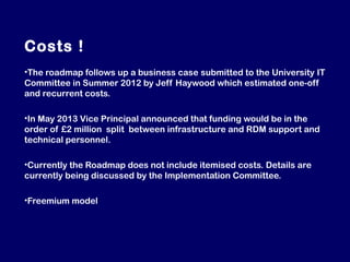 Costs !
•The roadmap follows up a business case submitted to the University IT
Committee in Summer 2012 by Jeff Haywood which estimated one-off
and recurrent costs.
•In May 2013 Vice Principal announced that funding would be in the
order of £2 million split between infrastructure and RDM support and
technical personnel.
•Currently the Roadmap does not include itemised costs. Details are
currently being discussed by the Implementation Committee.
•Freemium model

 