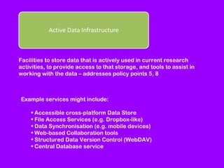 Facilities to store data that is actively used in current research
activities, to provide access to that storage, and tools to assist in
working with the data – addresses policy points 5, 8

Example services might include:
• Accessible cross-platform Data Store
• File Access Services (e.g. Dropbox-like)
• Data Synchronisation (e.g. mobile devices)
• Web-based Collaboration tools
• Structured Data Version Control (WebDAV)
• Central Database service

 