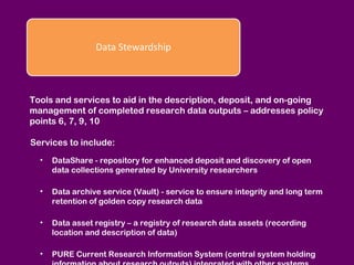 Tools and services to aid in the description, deposit, and on-going
management of completed research data outputs – addresses policy
points 6, 7, 9, 10
Services to include:
•

DataShare - repository for enhanced deposit and discovery of open
data collections generated by University researchers

•

Data archive service (Vault) - service to ensure integrity and long term
retention of golden copy research data

•

Data asset registry – a registry of research data assets (recording
location and description of data)

•

PURE Current Research Information System (central system holding

 