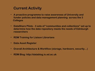 Current Activity
• A proactive programme to raise awareness of University and
funder policies and data management planning across the 3
Colleges
• DataShare Pilots - 3 sets of “communities and collections” set up to
determine how the data repository meets the needs of Edinburgh
researchers
• RDM Training for Liaison Librarians
• Data Asset Register
• Overall Architecture & Workflow (storage, hardware, security…)
• RDM Blog: http://datablog.is.ed.ac.uk

 