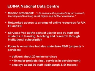 EDINA National Data Centre
• Mission statement: “..to enhance the productivity of research,
learning and teaching in UK higher and further education ..”

• Networked access to a range of online resources for UK
FE and HE
• Services free at the point of use for use by staff and
students in learning, teaching and research through
institutional subscription
• Focus is on service but also undertake R&D (projects 
services)
• delivers about 20 online services
• ~10 major projects (incl. services in development)
• employs about 80 staff (Edinburgh & St Helens)

 