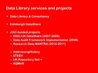Data Library services and projects
• Data Library & Consultancy
• Edinburgh DataShare
• JISC-funded projects
– DISC-UK DataShare (2007-2009)
– Data Audit Framework Implementation (2008)
– Research Data MANTRA (2010-2011)
–
–
–
–

AddressingHistory
STEEV
UK Repository Net +
AQMeN

 
