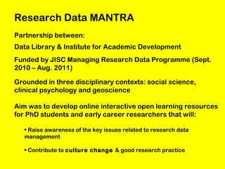 Research Data MANTRA
Partnership between:
Data Library & Institute for Academic Development
Funded by JISC Managing Research Data Programme (Sept.
2010 – Aug. 2011)
Grounded in three disciplinary contexts: social science,
clinical psychology and geoscience
Aim was to develop online interactive open learning resources
for PhD students and early career researchers that will:
• Raise awareness of the key issues related to research data
management
• Contribute to culture change & good research practice

 