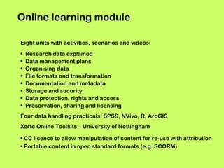 Online learning module
Eight units with activities, scenarios and videos:
•
•
•
•
•
•
•
•

Research data explained
Data management plans
Organising data
File formats and transformation
Documentation and metadata
Storage and security
Data protection, rights and access
Preservation, sharing and licensing

Four data handling practicals: SPSS, NVivo, R, ArcGIS
Xerte Online Toolkits – University of Nottingham
• CC licence to allow manipulation of content for re-use with attribution
• Portable content in open standard formats (e.g. SCORM)

 