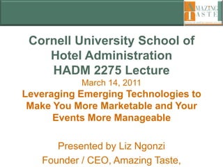 Cornell University School of Hotel AdministrationHADM 2275 LectureMarch 14, 2011Leveraging Emerging Technologies to Make You More Marketable and Your Events More Manageable Presented by Liz Ngonzi  Founder / CEO, Amazing Taste, LLC 