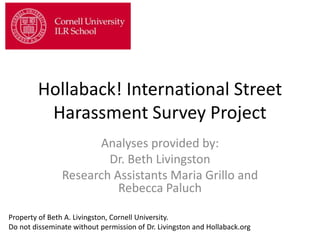 Hollaback! International Street
Harassment Survey Project
Analyses provided by:
Dr. Beth Livingston
Research Assistants Maria Grillo and
Rebecca Paluch
Property of Beth A. Livingston, Cornell University.
Do not disseminate without permission of Dr. Livingston and Hollaback.org
 