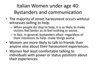Italian Women under age 40:
Bystanders and communication
• The majority of street harassment occurs without
witnesses willing to help.
– When people do stop to help, it is as likely to make
victims feel better as to feel nothing or worse.
– In fact, in general, bystanders often--regardless of
their intentions to help--make things worse.
• Women are more likely to talk to friends than
anyone else about their harassment experiences.
• Women feel least comfortable talking to
individuals with power or status positions about
their experiences.
 