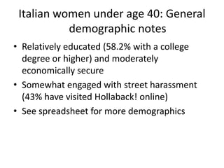 Italian women under age 40: General
demographic notes
• Relatively educated (58.2% with a college
degree or higher) and moderately
economically secure
• Somewhat engaged with street harassment
(43% have visited Hollaback! online)
• See spreadsheet for more demographics
 