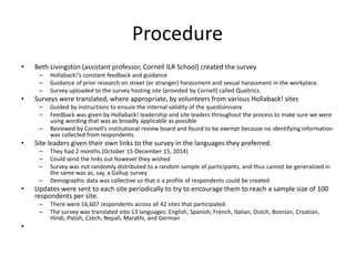 Procedure
• Beth Livingston (assistant professor, Cornell ILR School) created the survey
– Hollaback!’s constant feedback and guidance
– Guidance of prior research on street (or stranger) harassment and sexual harassment in the workplace.
– Survey uploaded to the survey hosting site (provided by Cornell) called Qualtrics.
• Surveys were translated, where appropriate, by volunteers from various Hollaback! sites
– Guided by instructions to ensure the internal validity of the questionnaire
– Feedback was given by Hollaback! leadership and site leaders throughout the process to make sure we were
using wording that was as broadly applicable as possible
– Reviewed by Cornell’s institutional review board and found to be exempt because no identifying information
was collected from respondents.
• Site leaders given their own links to the survey in the languages they preferred.
– They had 2 months (October 15-December 15, 2014)
– Could send the links out however they wished
– Survey was not randomly distributed to a random sample of participants, and thus cannot be generalized in
the same was as, say, a Gallup survey
– Demographic data was collective so that o a profile of respondents could be created
• Updates were sent to each site periodically to try to encourage them to reach a sample size of 100
respondents per site.
– There were 16,607 respondents across all 42 sites that participated.
– The survey was translated into 13 languages: English, Spanish, French, Italian, Dutch, Bosnian, Croatian,
Hindi, Polish, Czech, Nepali, Marathi, and German
•
 