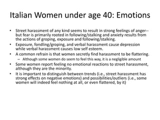 Italian Women under age 40: Emotions
• Street harassment of any kind seems to result in strong feelings of anger--
but fear is primarily rooted in following/stalking and anxiety results from
the actions of groping, exposure and following/stalking.
• Exposure, fondling/groping, and verbal harassment cause depression
while verbal harassment causes low self esteem.
• A common refrain is that women secretly find harassment to be flattering.
– Although some women do seem to feel this way, it is a negligible amount
• Some women report feeling no emotional reactions to street harassment,
although they are the minority.
• It is important to distinguish between trends (i.e., street harassment has
strong effects on negative emotions) and possibilities/outliers (i.e., some
women will indeed feel nothing at all, or even flattered, by it)
 