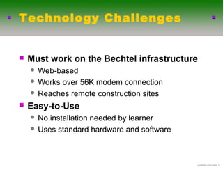 Technology Challenges


   Must work on the Bechtel infrastructure
     Web-based
     Worksover 56K modem connection
     Reaches remote construction sites

   Easy-to-Use
     No installation needed by learner
     Uses standard hardware and software




                                            .ppt-6290-4/03-ݺߣ 7
 
