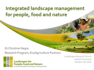 Integrated landscape management
for people, food and nature

Dr Christine Negra
Research Program, EcoAgriculture Partners
Landscapes Research Forum
Cornell University
October 10, 2013

 