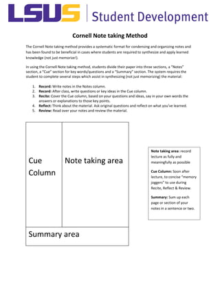 Cornell Note taking Method
The Cornell Note taking method provides a systematic format for condensing and organizing notes and
has been found to be beneficial in cases where students are required to synthesize and apply learned
knowledge (not just memorize!).
In using the Cornell Note taking method, students divide their paper into three sections, a “Notes”
section, a “Cue” section for key words/questions and a “Summary” section. The system requires the
student to complete several steps which assist in synthesizing (not just memorizing) the material:
1. Record: Write notes in the Notes column.
2. Record: After class, write questions or key ideas in the Cue column.
3. Recite: Cover the Cue column, based on your questions and ideas, say in your own words the
answers or explanations to those key points.
4. Reflect: Think about the material. Ask original questions and reflect on what you’ve learned.
5. Review: Read over your notes and review the material.
Cue
Column
Note taking area
Summary area
Note taking area: record
lecture as fully and
meaningfully as possible
Cue Column: Soon after
lecture, to concise “memory
joggers” to use during
Recite, Reflect & Review.
Summary: Sum up each
page or section of your
notes in a sentence or two.
 