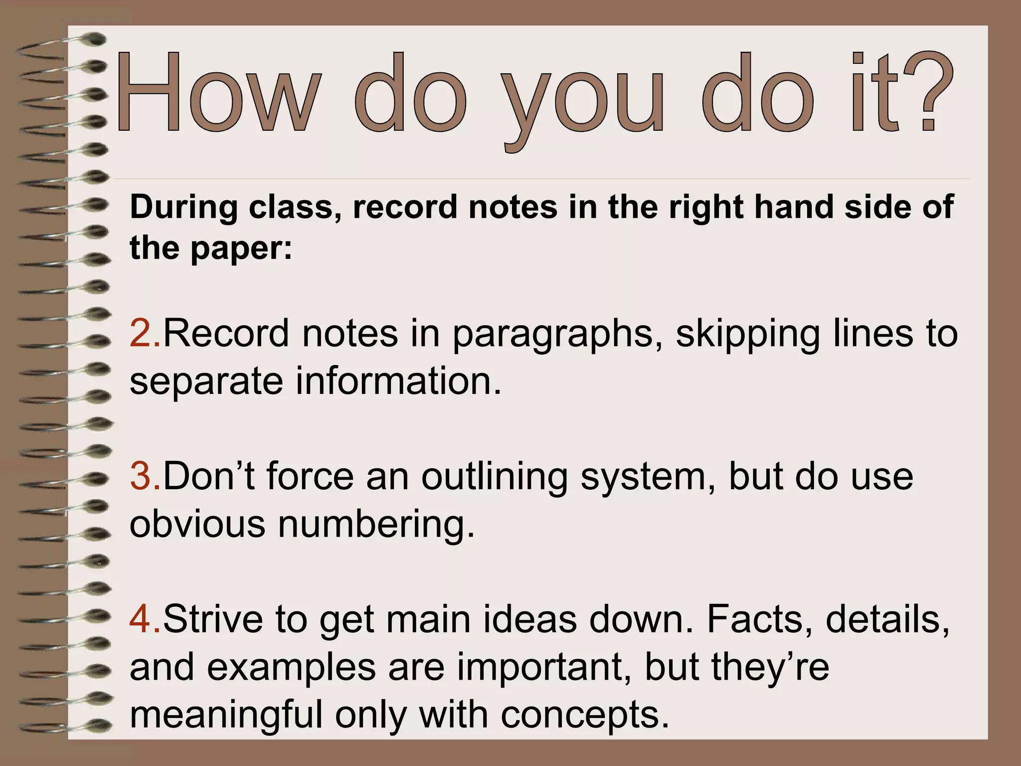 During class, record notes in the right hand side of the paper: Record notes in paragraphs, skipping lines to separate information. Don’t force an outlining system, but do use obvious numbering. Strive to get main ideas down. Facts, details, and examples are important, but they’re meaningful only with concepts. How do you do it? 