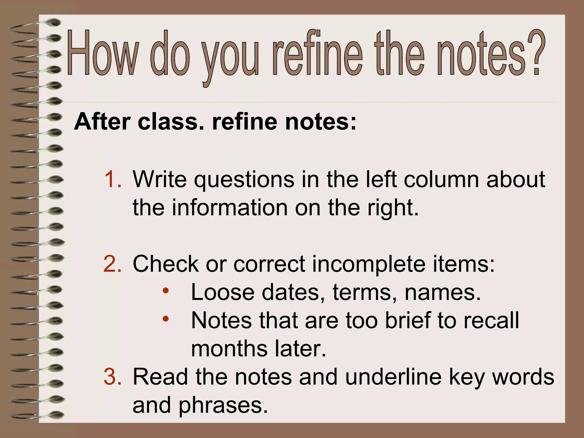 After class. refine notes: Write questions in the left column about the information on the right. Check or correct incomplete items: Loose dates, terms, names. Notes that are too brief to recall months later. Read the notes and underline key words and phrases. How do you refine the notes? 