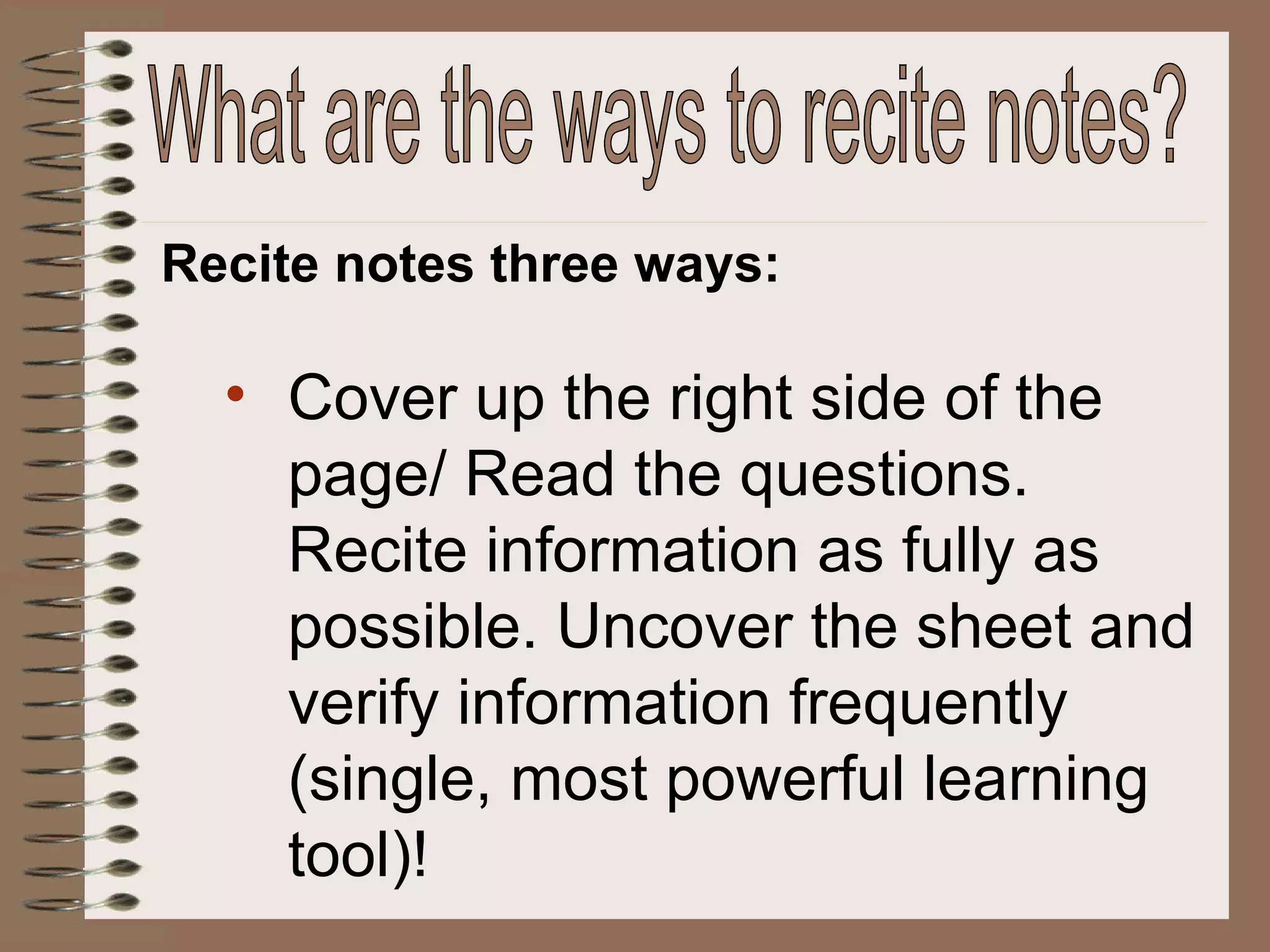 Recite notes three ways: Cover up the right side of the page/ Read the questions. Recite information as fully as possible. Uncover the sheet and verify information frequently (single, most powerful learning tool)! What are the ways to recite notes? 