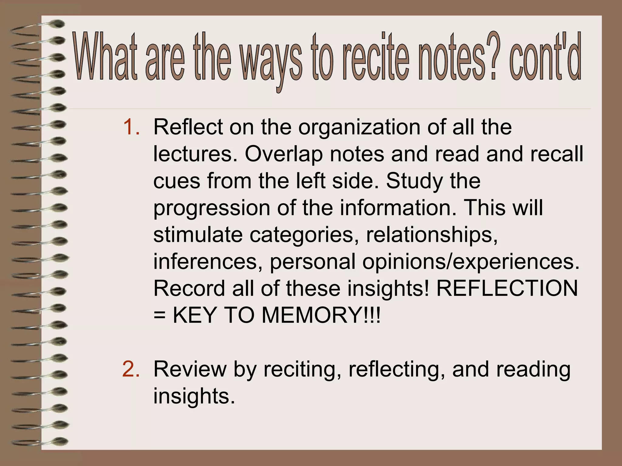 Reflect on the organization of all the lectures. Overlap notes and read and recall cues from the left side. Study the progression of the information. This will stimulate categories, relationships, inferences, personal opinions/experiences. Record all of these insights! REFLECTION = KEY TO MEMORY!!! Review by reciting, reflecting, and reading insights. What are the ways to recite notes? cont'd 