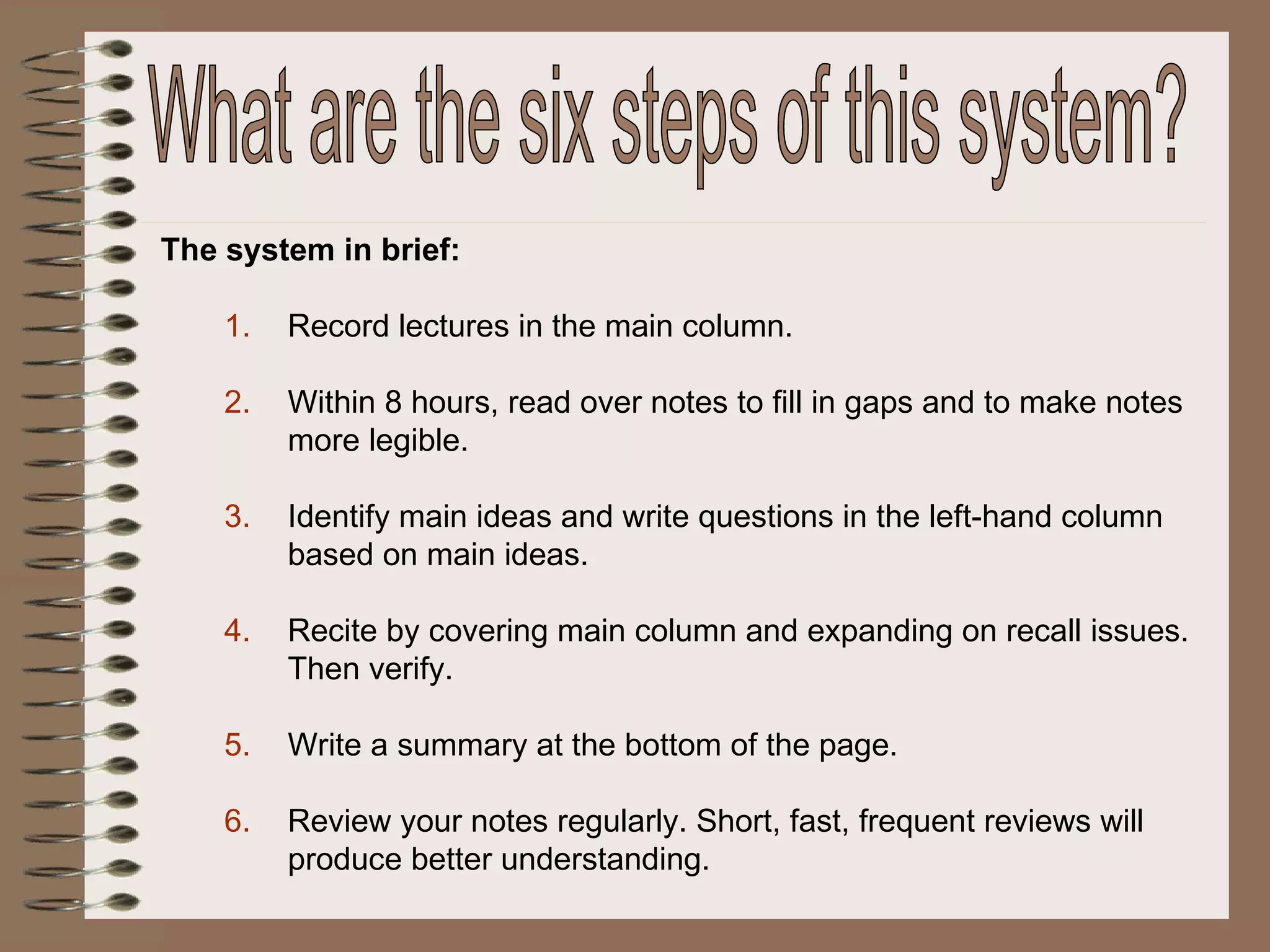 The system in brief: Record lectures in the main column. Within 8 hours, read over notes to fill in gaps and to make notes more legible. Identify main ideas and write questions in the left-hand column based on main ideas. Recite by covering main column and expanding on recall issues.  Then verify. Write a summary at the bottom of the page. Review your notes regularly. Short, fast, frequent reviews will produce better understanding.  What are the six steps of this system? 
