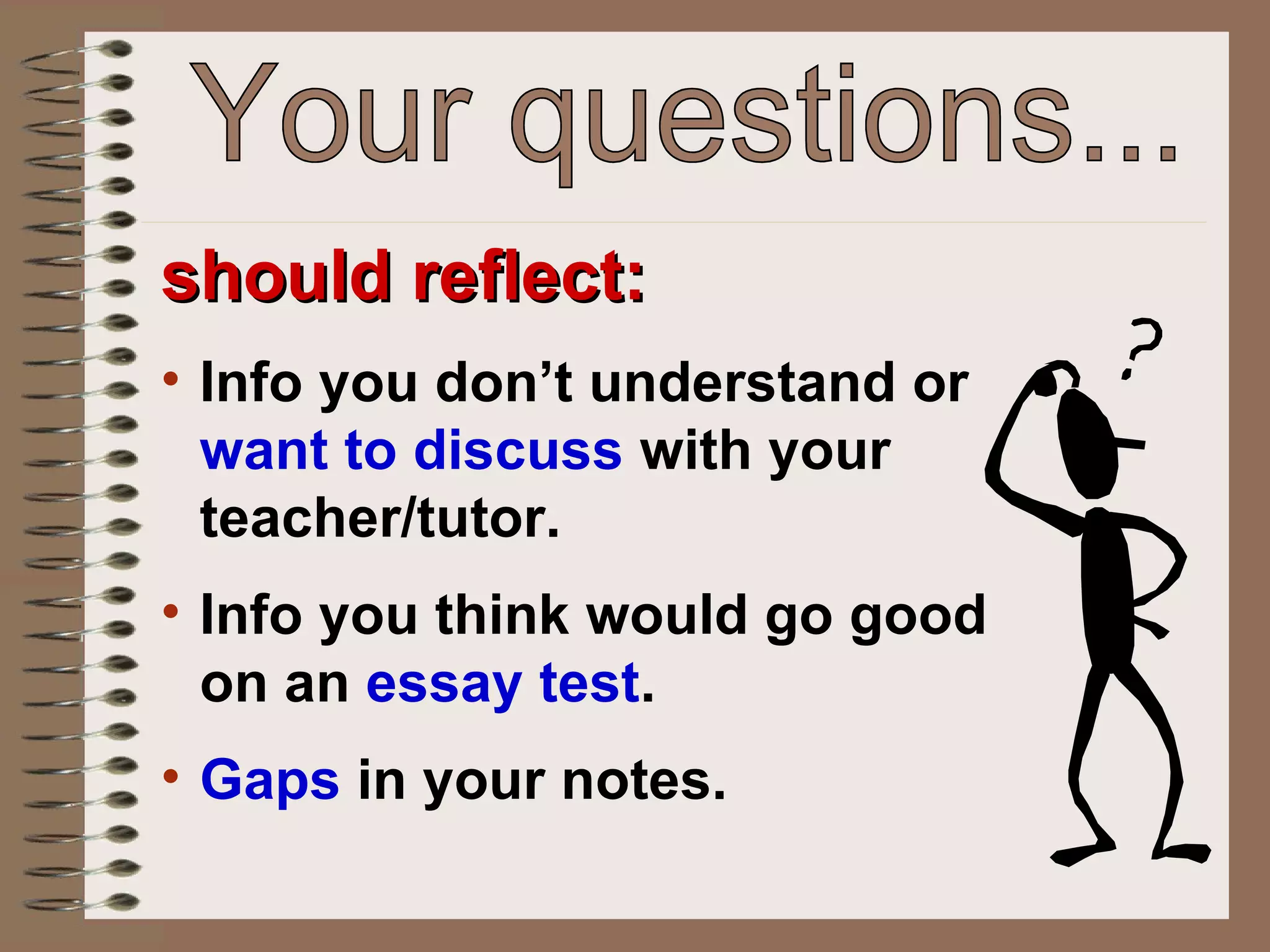 should reflect: Info you don’t understand or  want to discuss  with your teacher/tutor.  Info you think would go good on an  essay test . Gaps  in your notes. Your questions... 