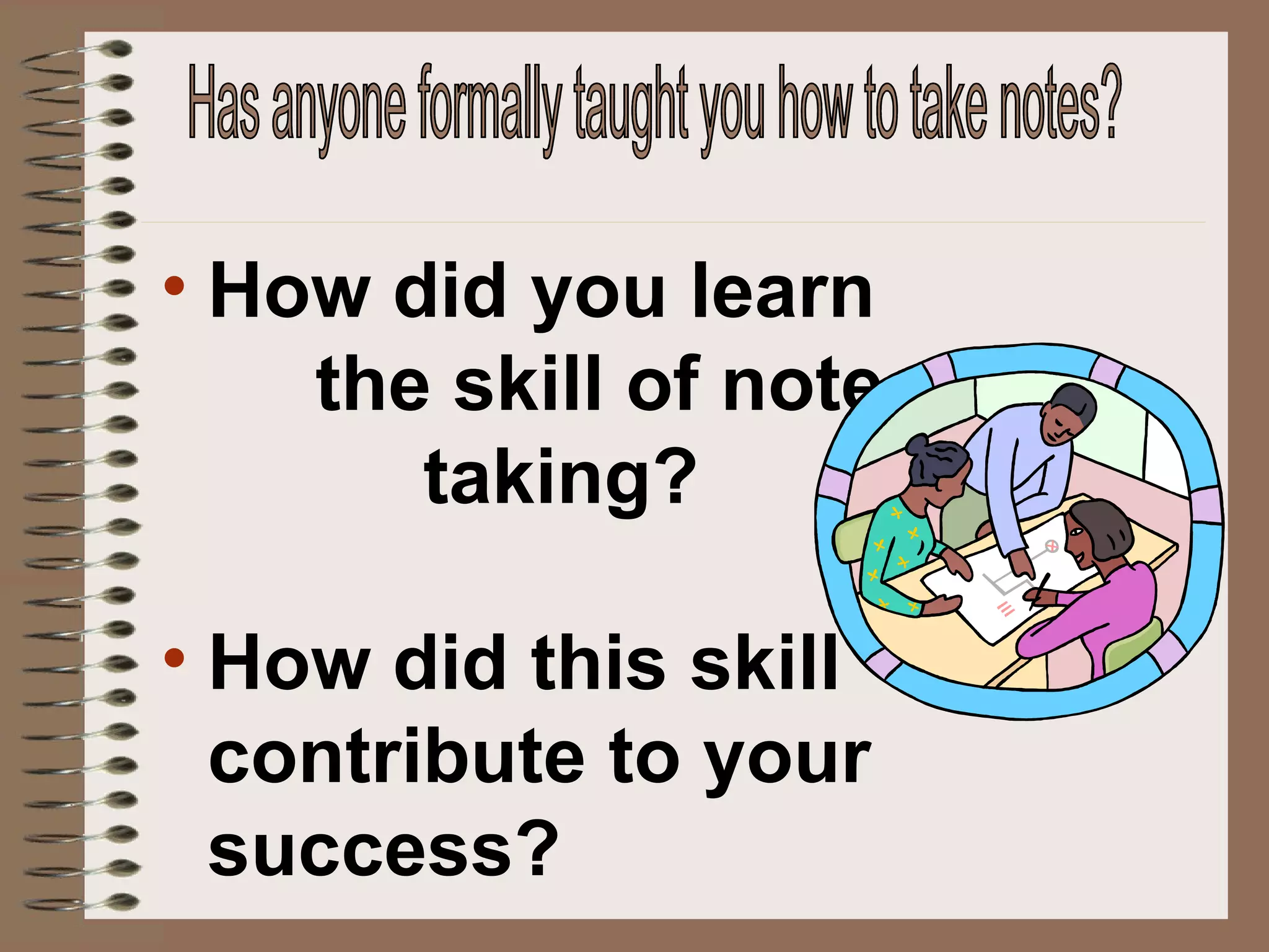 How did you learn  the skill of note  taking? How did this skill contribute to your success? Has anyone formally taught you how to take notes? 