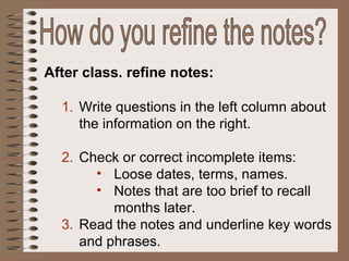 After class. refine notes: Write questions in the left column about the information on the right. Check or correct incomplete items: Loose dates, terms, names. Notes that are too brief to recall months later. Read the notes and underline key words and phrases. How do you refine the notes? 