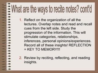 Reflect on the organization of all the lectures. Overlap notes and read and recall cues from the left side. Study the progression of the information. This will stimulate categories, relationships, inferences, personal opinions/experiences. Record all of these insights! REFLECTION = KEY TO MEMORY!!! Review by reciting, reflecting, and reading insights. What are the ways to recite notes? cont'd 