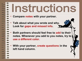 Compare   notes  with your partner.  Talk about what you wrote and why.  Look for  gaps and missed info .  Both partners should feel free to  add  to their notes. Whenever you add to you notes, try to  use a different color. With your partner,  create questions  in the  left hand column. Instructions 