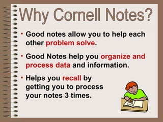 Good notes allow you to help each other  problem solve . Good Notes help you  organize and process data  and information. Helps you  recall  by  getting you to process  your notes 3 times. Why Cornell Notes? 