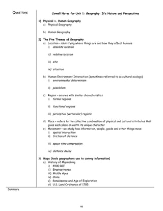 Questions             Cornell Notes for Unit 1: Geography: It’s Nature and Perspectives

               1) Physical v. Human Geography
                  a) Physical Geography

                  b) Human Geography

               2) The Five Themes of Geography
                  a) Location – identifying where things are and how they affect humans
                     i) absolute location

                      ii) relative location

                      iii) site

                      iv) situation

                  b) Human-Environment Interaction (sometimes referred to as cultural ecology)
                     i) environmental determinism

                      ii) possiblism

                  c) Region – an area with similar characteristics
                     i) formal regions

                      ii) functional regions

                      iii) perceptual (vernacular) regions

                  d) Place – refers to the collective combination of physical and cultural attributes that
                      gives each place on earth its unique character
                  e) Movement – we study how information, people, goods and other things move
                     i) spatial interaction
                     ii) friction of distance

                      iii) space-time compression

                      iv) distance decay

               3) Maps (tools geographers use to convey information)
                  a) History of Mapmaking
                     i) 8500 BCE
                     ii) Erastosthenes
                     iii) Middle Ages
                     iv) China
                     v) Renaissance and Age of Exploration
                     vi) U.S. Land Ordinance of 1785
Summary




                                                48
 