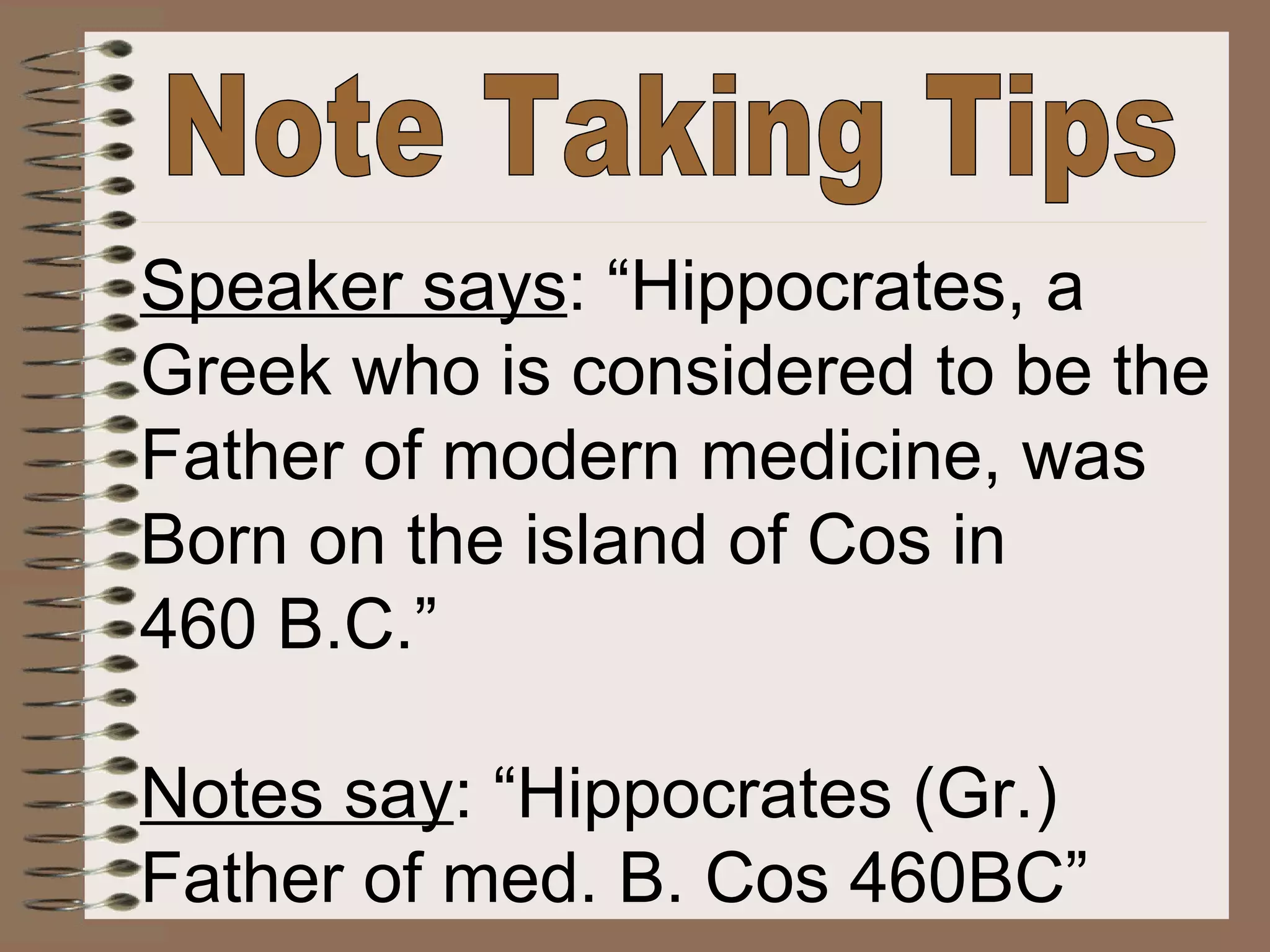 Note Taking Tips Speaker says : “Hippocrates, a Greek who is considered to be the Father of modern medicine, was Born on the island of Cos in 460 B.C.” Notes say : “Hippocrates (Gr.) Father of med. B. Cos 460BC” 