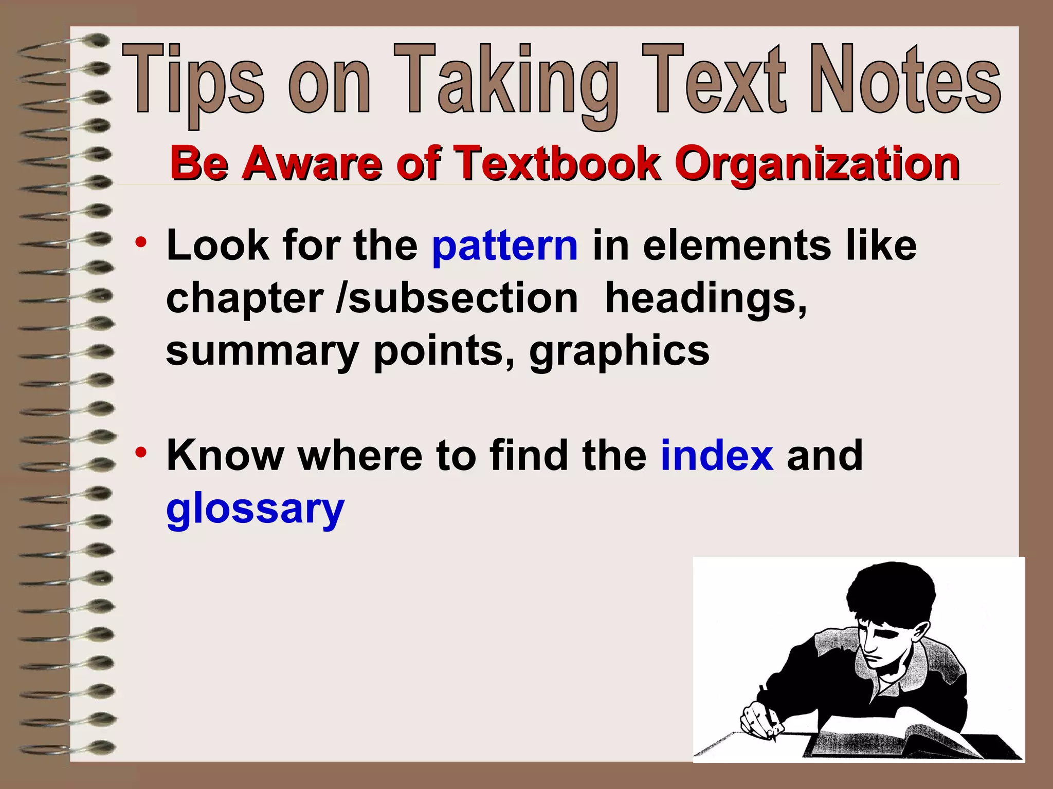 Look for the  pattern  in elements like chapter /subsection  headings, summary points, graphics  Know where to find the  index  and  glossary Be Aware of Textbook Organization Tips on Taking Text Notes 