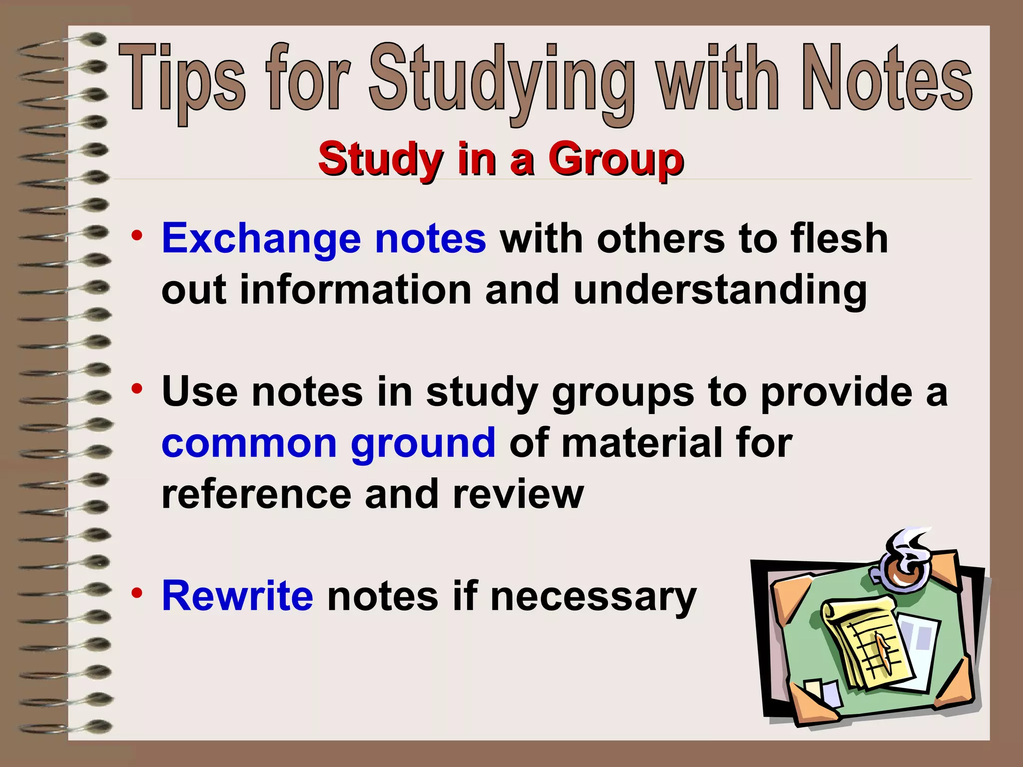 Exchange notes  with others to flesh out information and understanding  Use notes in study groups to provide a  common ground  of material for reference and review Rewrite  notes if necessary   Study in a Group Tips for Studying with Notes 