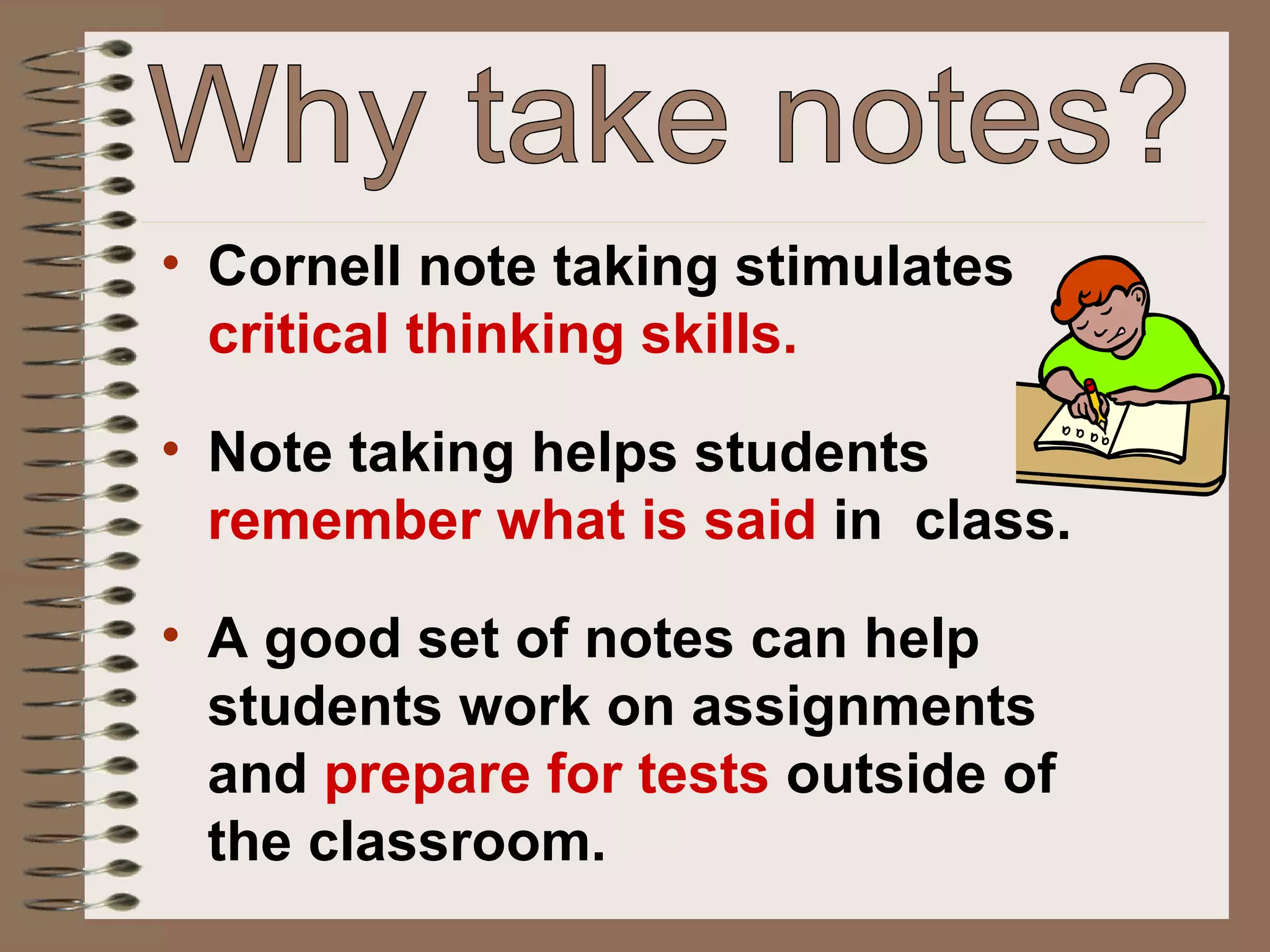 Why take notes? Cornell note taking stimulates  critical thinking skills. Note taking helps students  remember what is said  in  class. A good set of notes can help students work on assignments and  prepare for tests  outside of the classroom. 