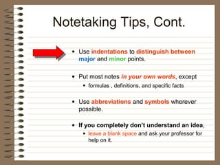 Notetaking Tips, Cont.
   • Use indentations to distinguish between
     major and minor points.

   • Put most notes in your own words, except
      • formulas , definitions, and specific facts

   • Use abbreviations and symbols wherever
     possible.

   • If you completely don’t understand an idea,
      • leave a blank space and ask your professor for
        help on it.
 