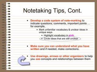 Notetaking Tips, Cont.
 • Develop a code system of note-marking to
   indicate questions, comments, important points …
   for example,
        • Mark unfamiliar vocabulary & unclear ideas in
          unique ways
            • Highlight vocabulary in pink.
            • Circle ideas that are still unclear


 • Make sure you can understand what you have
   written and if needed, make corrections.

 • Use drawings, arrows or other organizers to help
   you see concepts and relationships between them
 