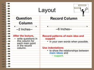 Layout
  Question                     Record Column
   Column
  --2 Inches--                     --6 Inches--

After the lecture,       Record patterns of main idea and
 – write questions in      support
   this column for          • in your own words when possible.
   each main point
   in the record
   column.               Use indentations
                            • to show the relationships between
                               main ideas and
                                – support.
 