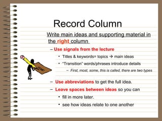Record Column
Write main ideas and supporting material in
the right column
 – Use signals from the lecture
     • Titles & keywords= topics  main ideas
     • “Transition” words/phrases introduce details
         – First, most, some, this is called, there are two types


 – Use abbreviations to get the full idea.
 – Leave spaces between ideas so you can
     • fill in more later.
     • see how ideas relate to one another
 