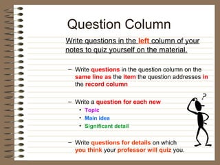 Question Column
Write questions in the left column of your
notes to quiz yourself on the material.

– Write questions in the question column on the
  same line as the item the question addresses in
  the record column

– Write a question for each new
    • Topic
    • Main idea
    • Significant detail


– Write questions for details on which
  you think your professor will quiz you.
 